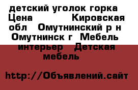 детский уголок горка › Цена ­ 9 000 - Кировская обл., Омутнинский р-н, Омутнинск г. Мебель, интерьер » Детская мебель   